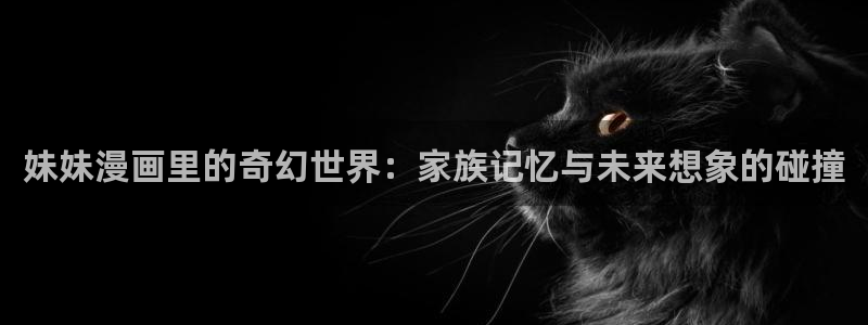 曰韩漫画：妹妹漫画里的奇幻世界：家族记忆与未来想象的碰撞